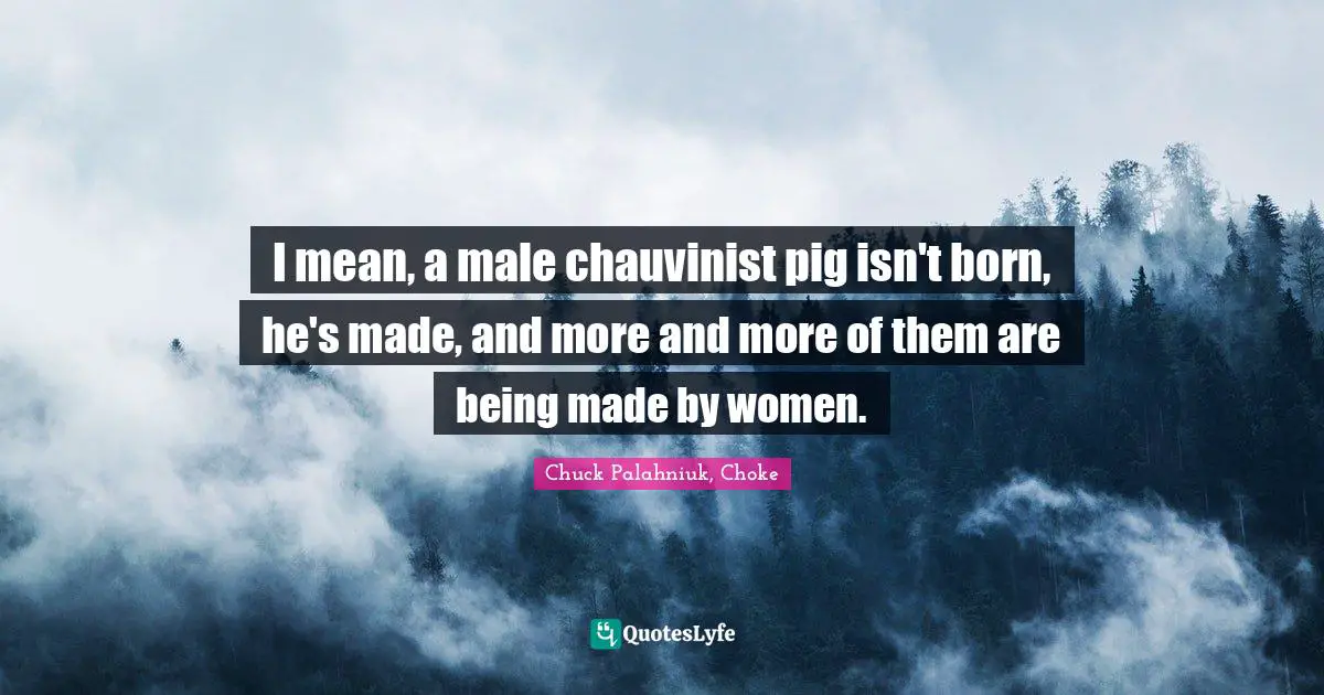 I mean, a male chauvinist pig isn't born, he's made, and more and more of them are being made by women.