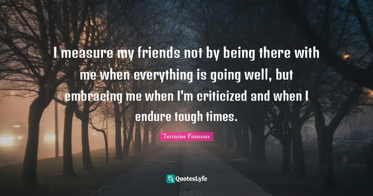 I measure my friends not by being there with me when everything is going well, but embracing me when I'm criticized and when I endure tough times.