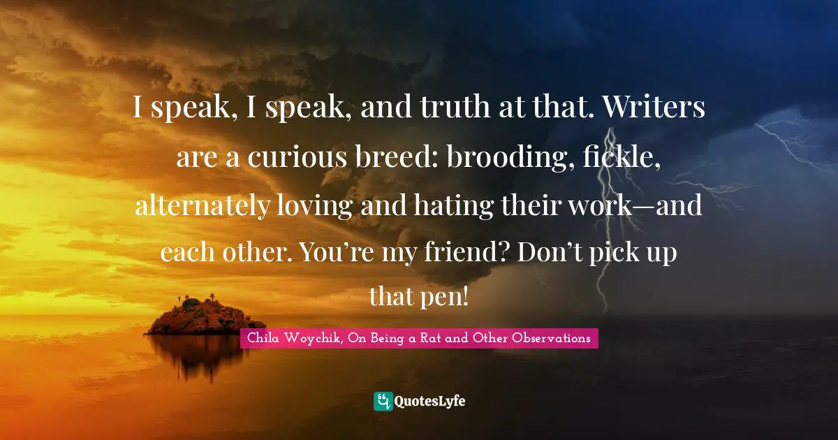I speak, I speak, and truth at that. Writers are a curious breed: brooding, fickle, alternately loving and hating their work—and each other. You’re my friend? Don’t pick up that pen!