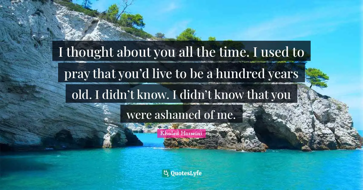 I thought about you all the time. I used to pray that you’d live to be a hundred years old. I didn’t know. I didn’t know that you were ashamed of me.