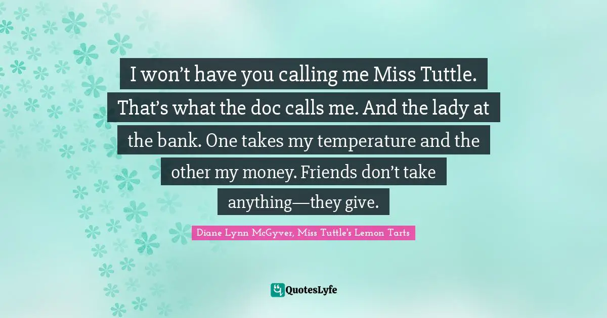 I won’t have you calling me Miss Tuttle. That’s what the doc calls me. And the lady at the bank. One takes my temperature and the other my money. Friends don’t take anything—they give.