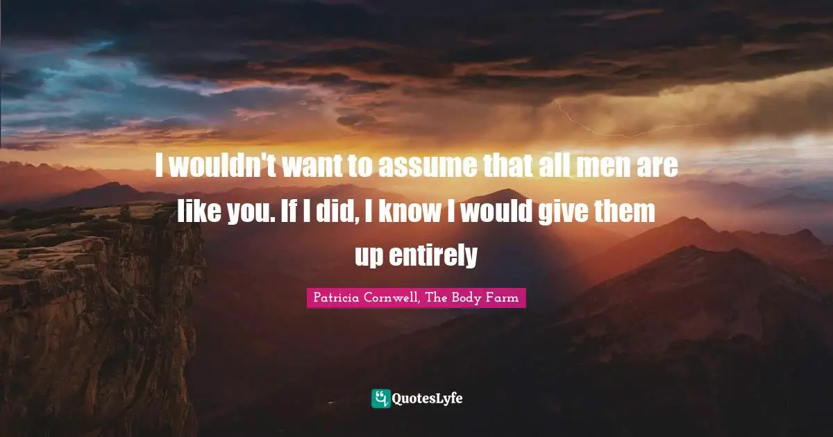 I wouldn't want to assume that all men are like you. If I did, I know I would give them up entirely