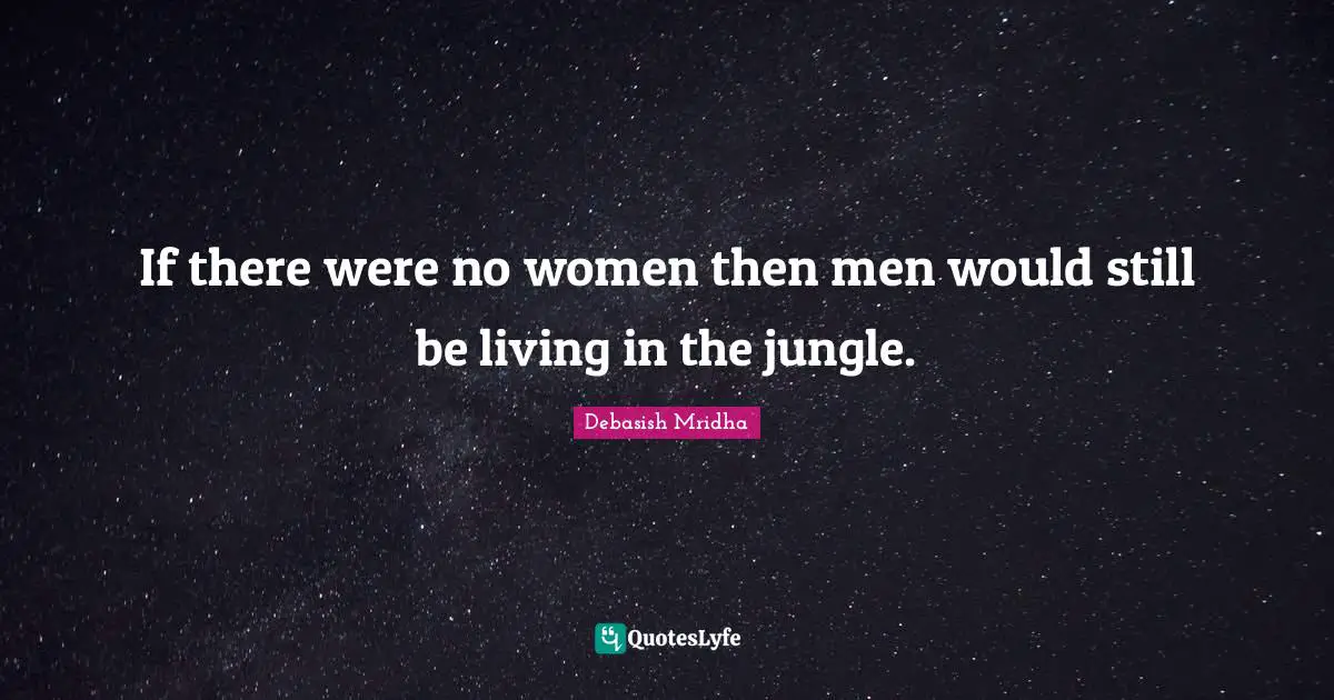 If there were no women then men would still be living in the jungle.