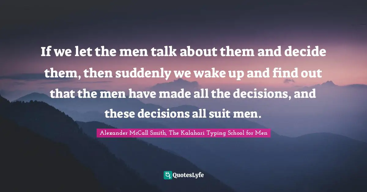 If we let the men talk about them and decide them, then suddenly we wake up and find out that the men have made all the decisions, and these decisions all suit men.