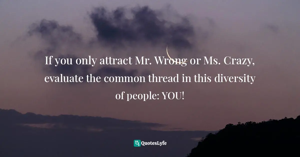 Valerie J. Lewis Coleman, The Forbidden Secrets Of The Goody Box: Relationship Advice That Your Father Didn't Tell You And Your Mother Didn't Know Quotes: "If you only attract Mr. Wrong or Ms. Crazy, evaluate the common thread in this diversity of people: YOU!"