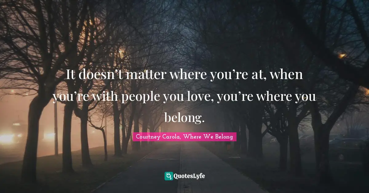 It doesn’t matter where you’re at, when you’re with people you love, you’re where you belong.