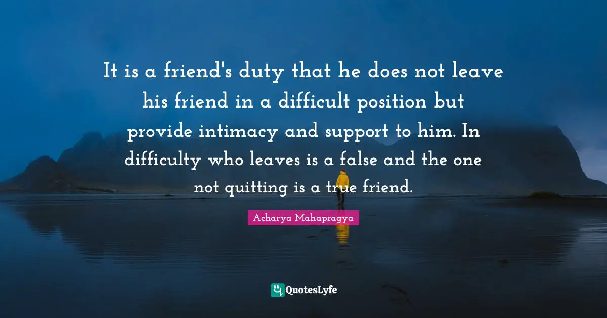 It is a friend's duty that he does not leave his friend in a difficult position but provide intimacy and support to him. In difficulty who leaves is a false and the one not quitting is a true friend.