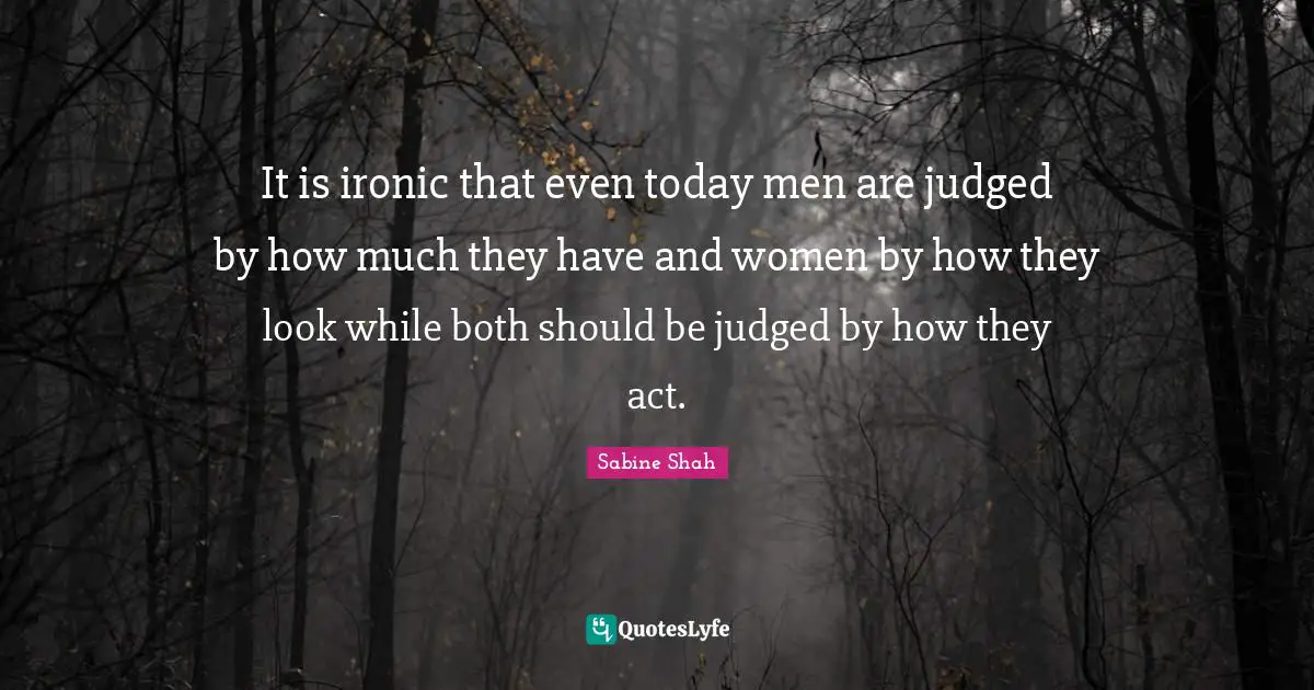 It is ironic that even today men are judged by how much they have and women by how they look while both should be judged by how they act.