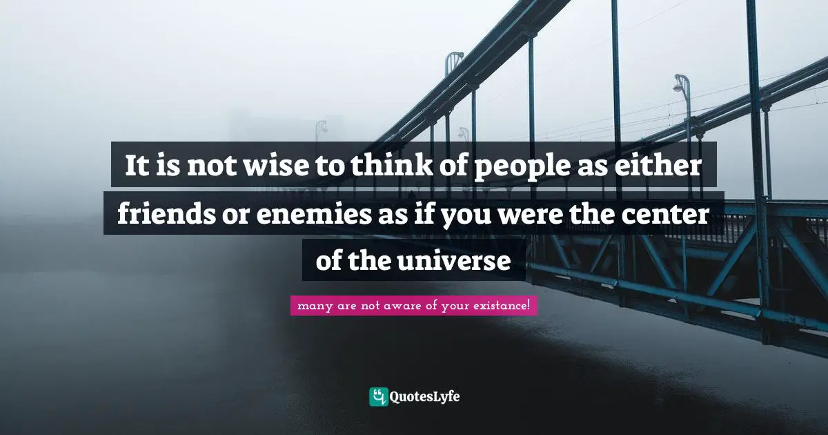 It is not wise to think of people as either friends or enemies as if you were the center of the universe
