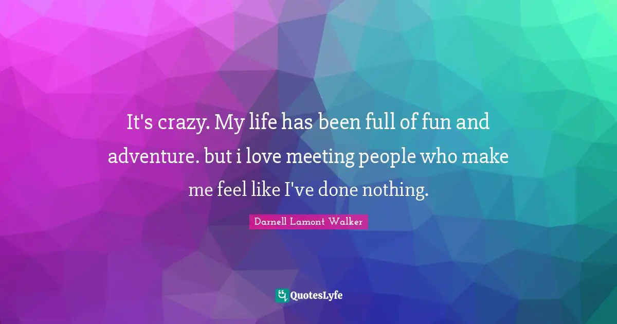 It's crazy. My life has been full of fun and adventure. but i love meeting people who make me feel like I've done nothing.