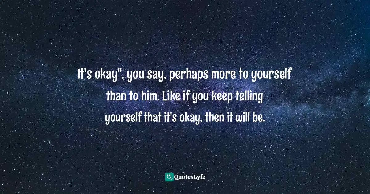It's okay", you say, perhaps more to yourself than to him. Like if you keep telling yourself that it's okay, then it will be.