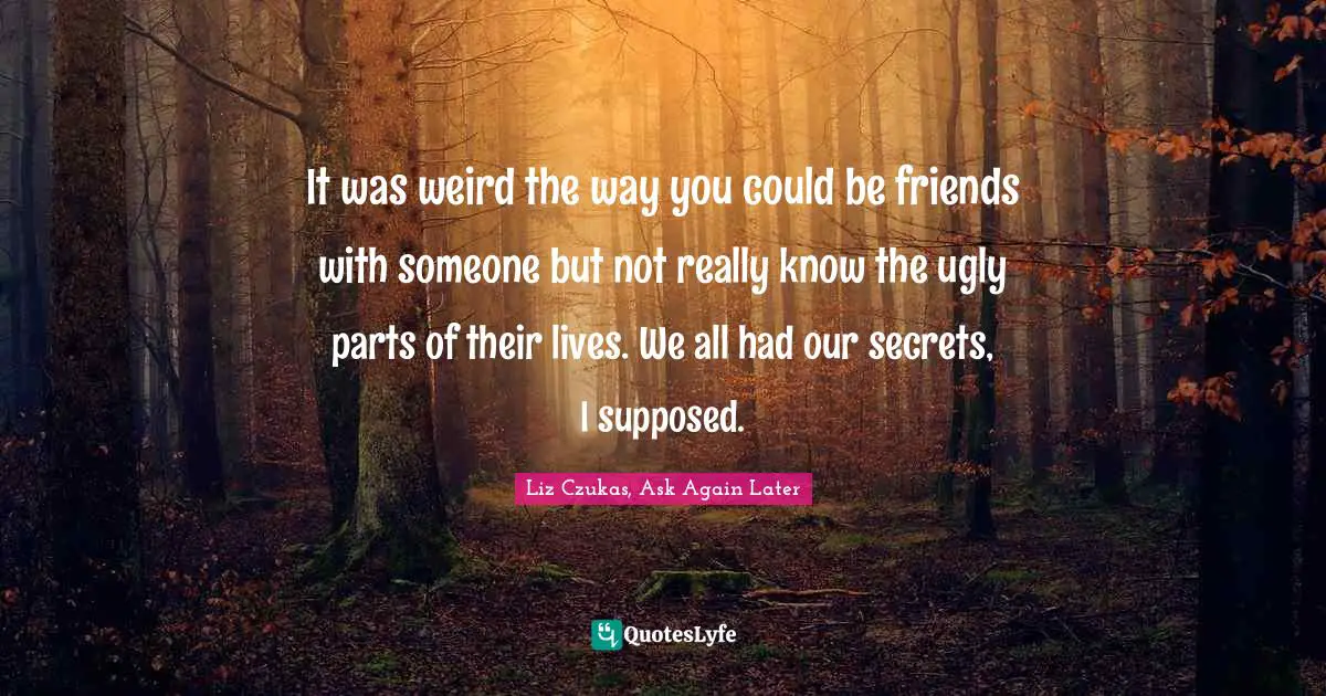 It was weird the way you could be friends with someone but not really know the ugly parts of their lives. We all had our secrets, I supposed.