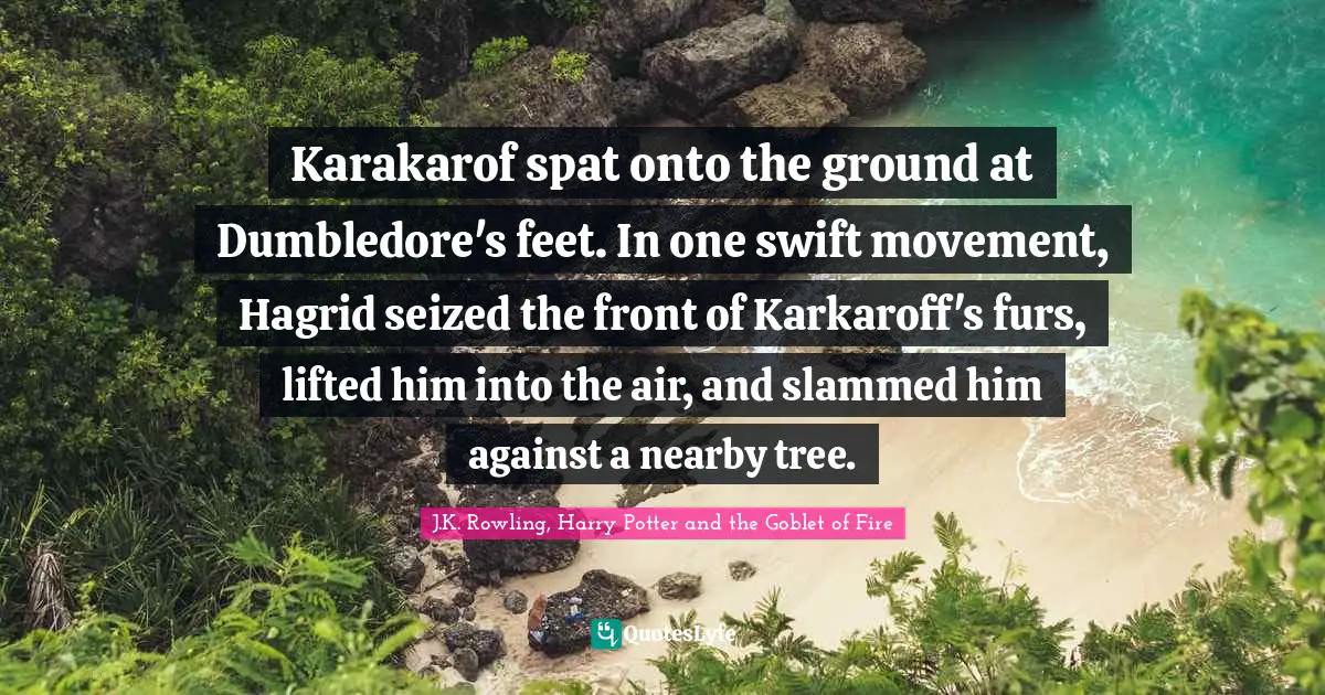 J.K. Rowling, Harry Potter and the Goblet of Fire Quotes: Karakarof spat onto the ground at Dumbledore's feet. In one swift movement, Hagrid seized the front of Karkaroff's furs, lifted him into the air, and slammed him against a nearby tree.