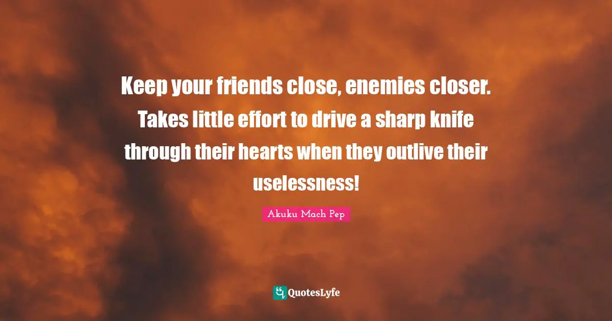 Keep your friends close, enemies closer. Takes little effort to drive a sharp knife through their hearts when they outlive their uselessness!