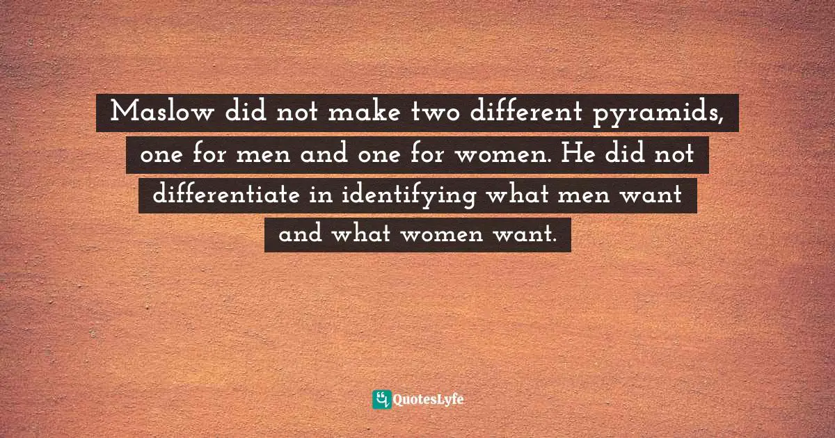 Maslow did not make two different pyramids, one for men and one for women. He did not differentiate in identifying what men want and what women want.