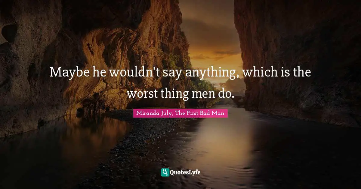 Maybe he wouldn't say anything, which is the worst thing men do.