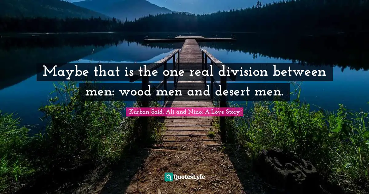 Maybe that is the one real division between men: wood men and desert men.