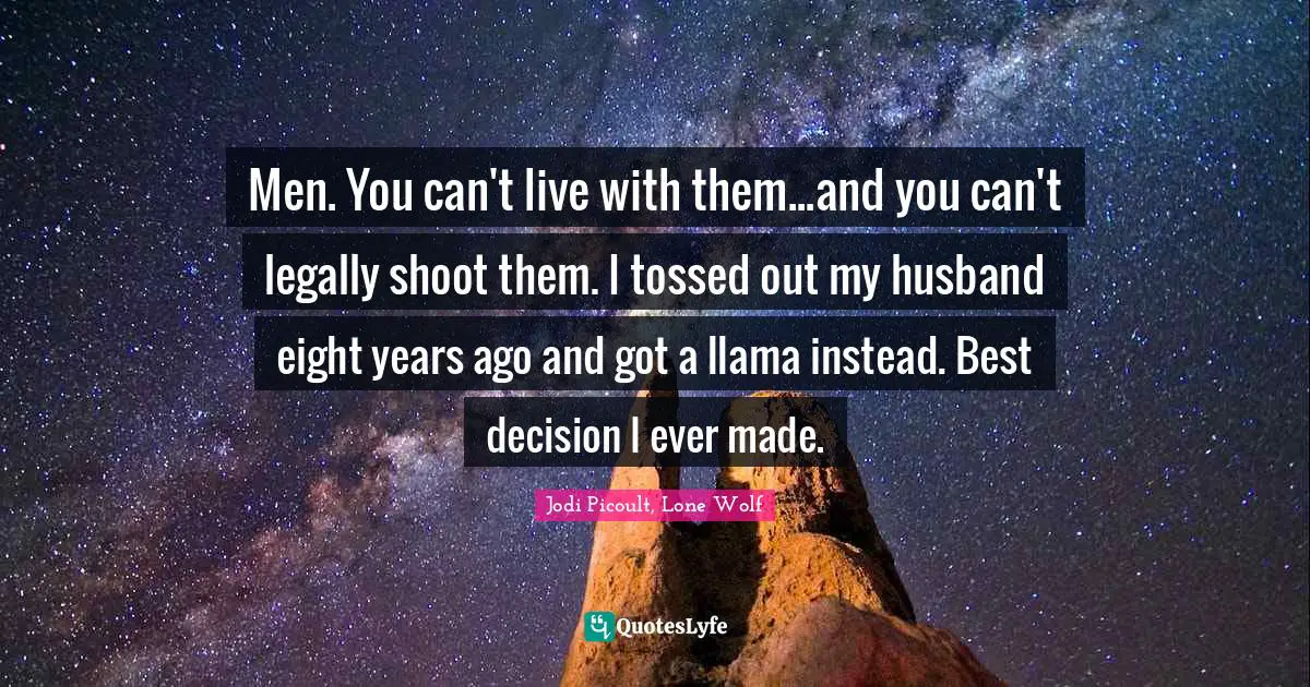 Men. You can't live with them...and you can't legally shoot them. I tossed out my husband eight years ago and got a llama instead. Best decision I ever made.