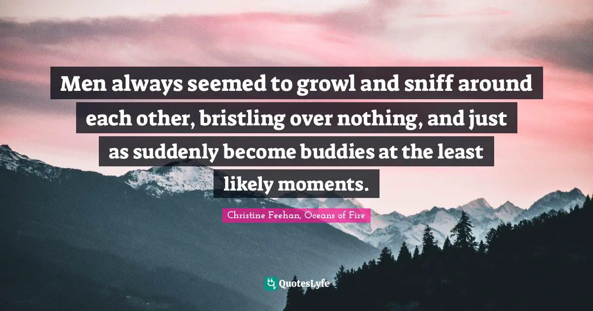 Men always seemed to growl and sniff around each other, bristling over nothing, and just as suddenly become buddies at the least likely moments.