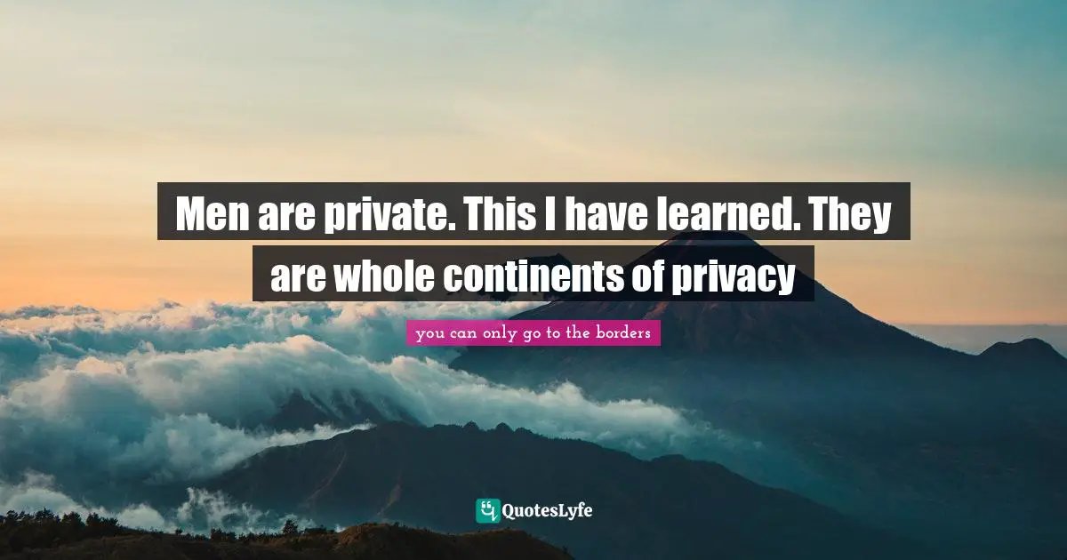 Men are private. This I have learned. They are whole continents of privacy