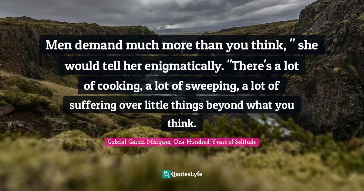 Gabriel García Márquez Quotes: "Men demand much more than you think, " she would tell her enigmatically. "There's a lot of cooking, a lot of sweeping, a lot of suffering over little things beyond what you think."