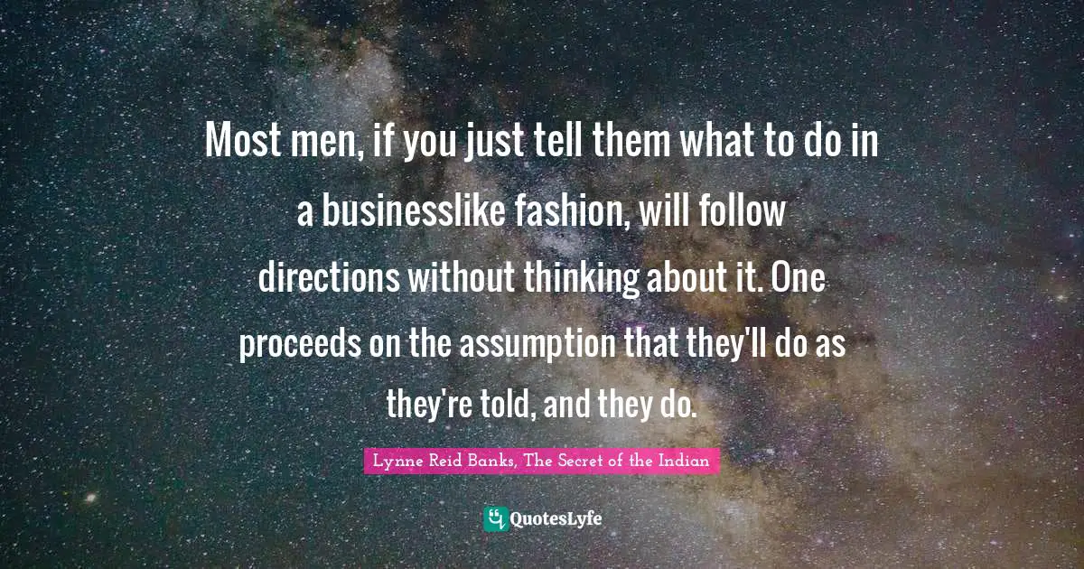 Most men, if you just tell them what to do in a businesslike fashion, will follow directions without thinking about it. One proceeds on the assumption that they'll do as they're told, and they do.
