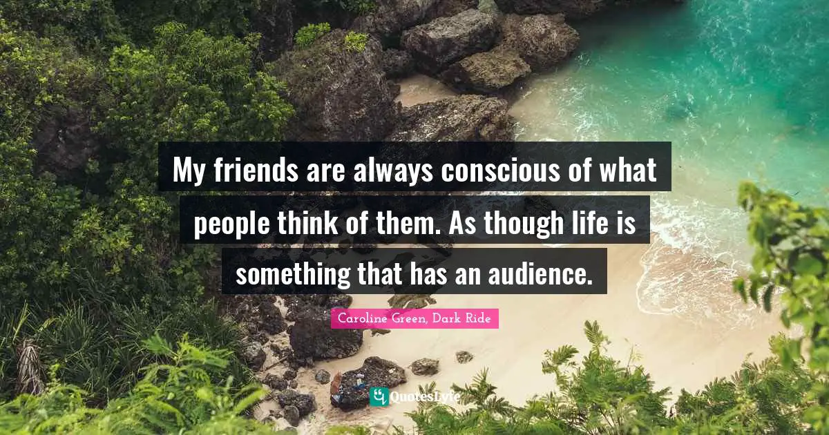 My friends are always conscious of what people think of them. As though life is something that has an audience.