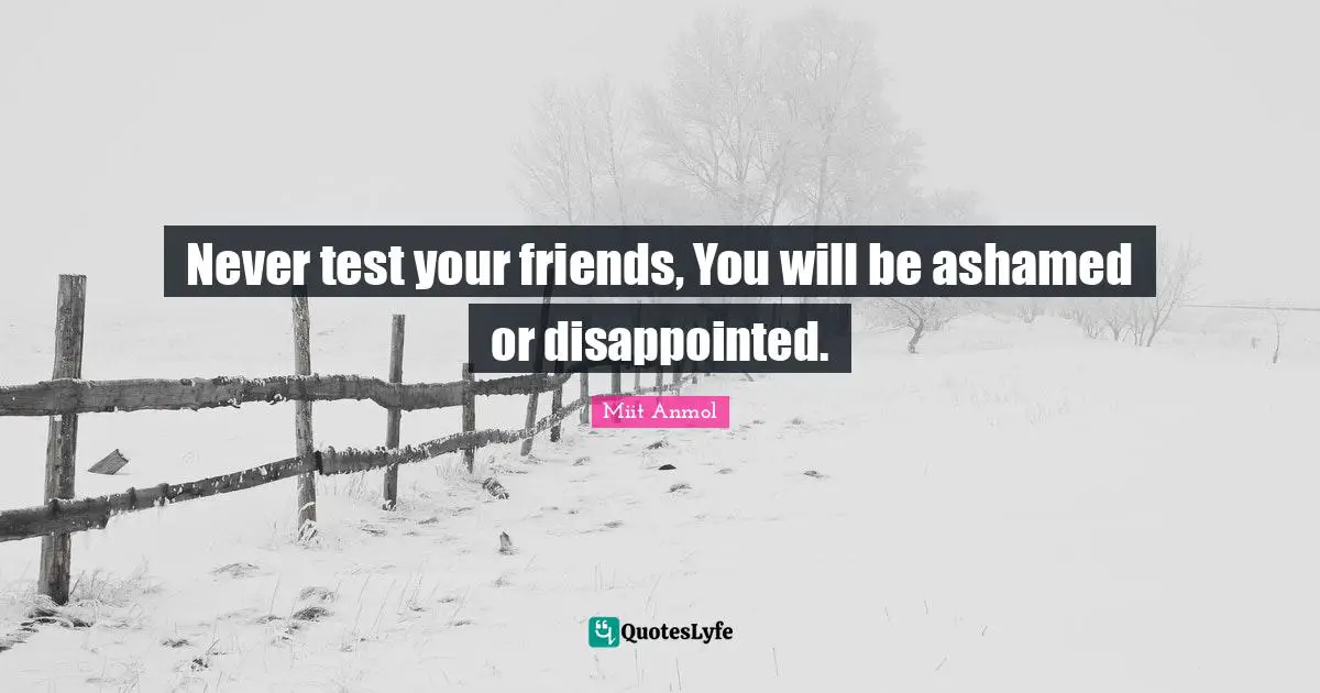 Never test your friends, You will be ashamed or disappointed.