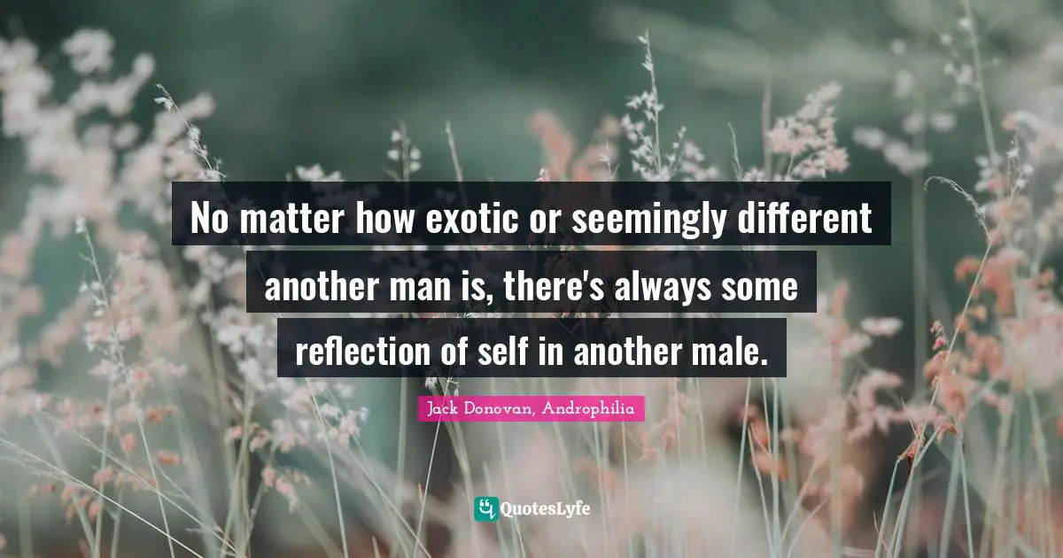 No matter how exotic or seemingly different another man is, there's always some reflection of self in another male.