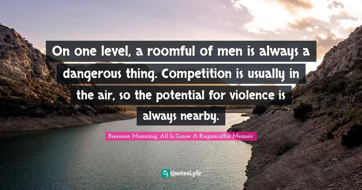 On one level, a roomful of men is always a dangerous thing. Competition is usually in the air, so the potential for violence is always nearby.