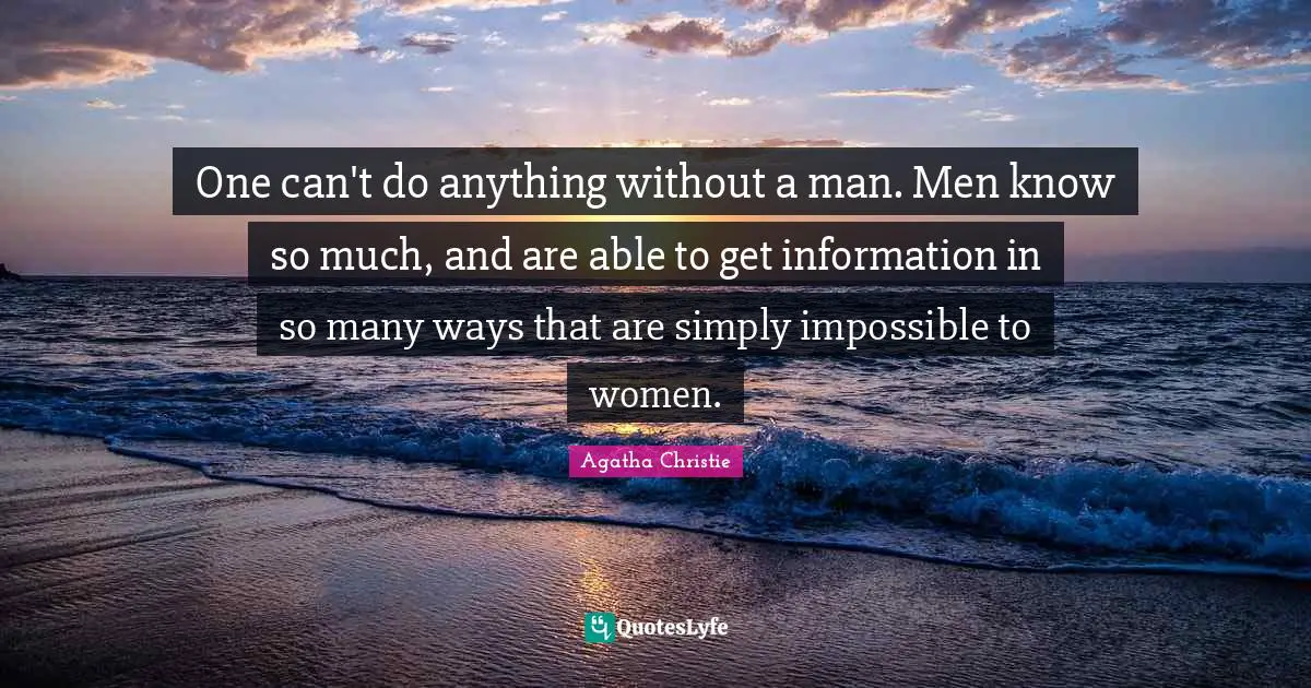 One can't do anything without a man. Men know so much, and are able to get information in so many ways that are simply impossible to women.