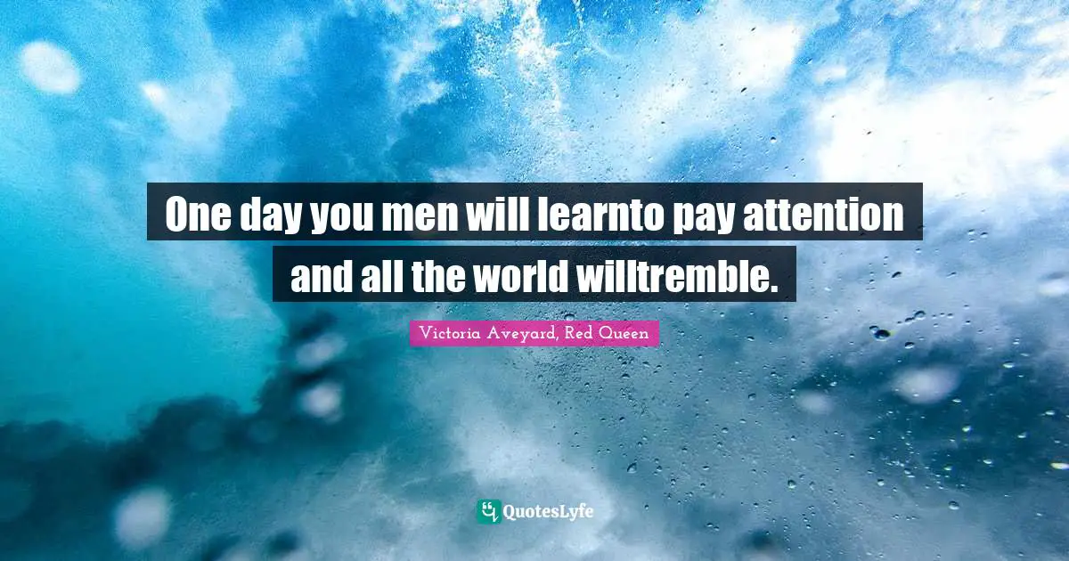One day you men will learnto pay attention and all the world willtremble.