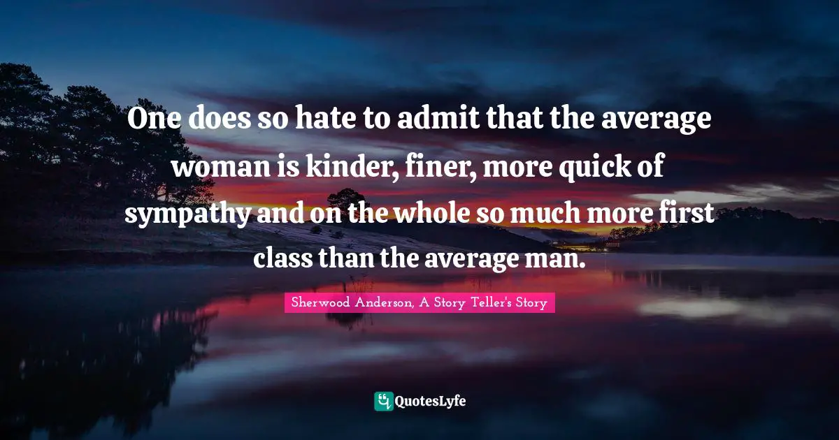 One does so hate to admit that the average woman is kinder, finer, more quick of sympathy and on the whole so much more first class than the average man.