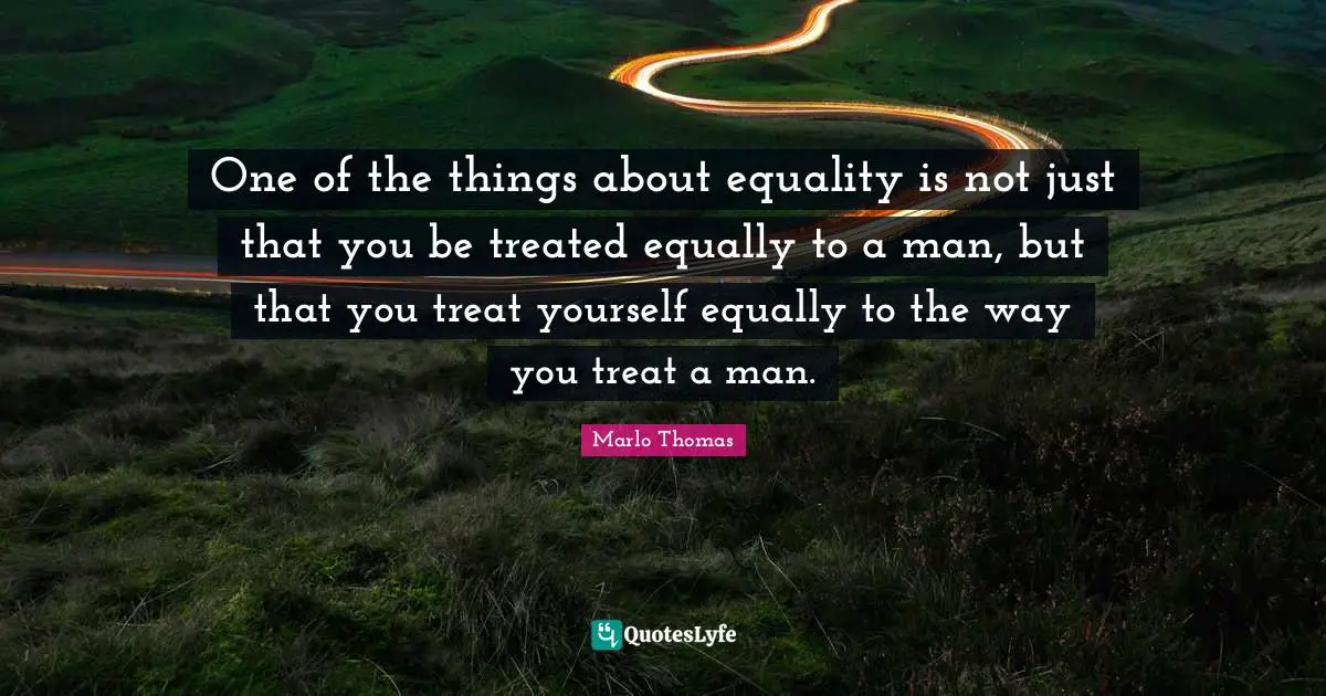 One of the things about equality is not just that you be treated equally to a man, but that you treat yourself equally to the way you treat a man.
