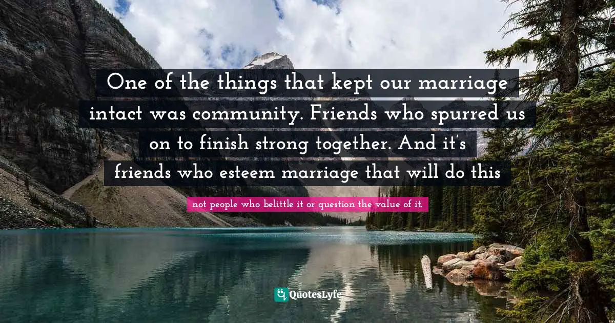 One of the things that kept our marriage intact was community. Friends who spurred us on to finish strong together. And it’s friends who esteem marriage that will do this