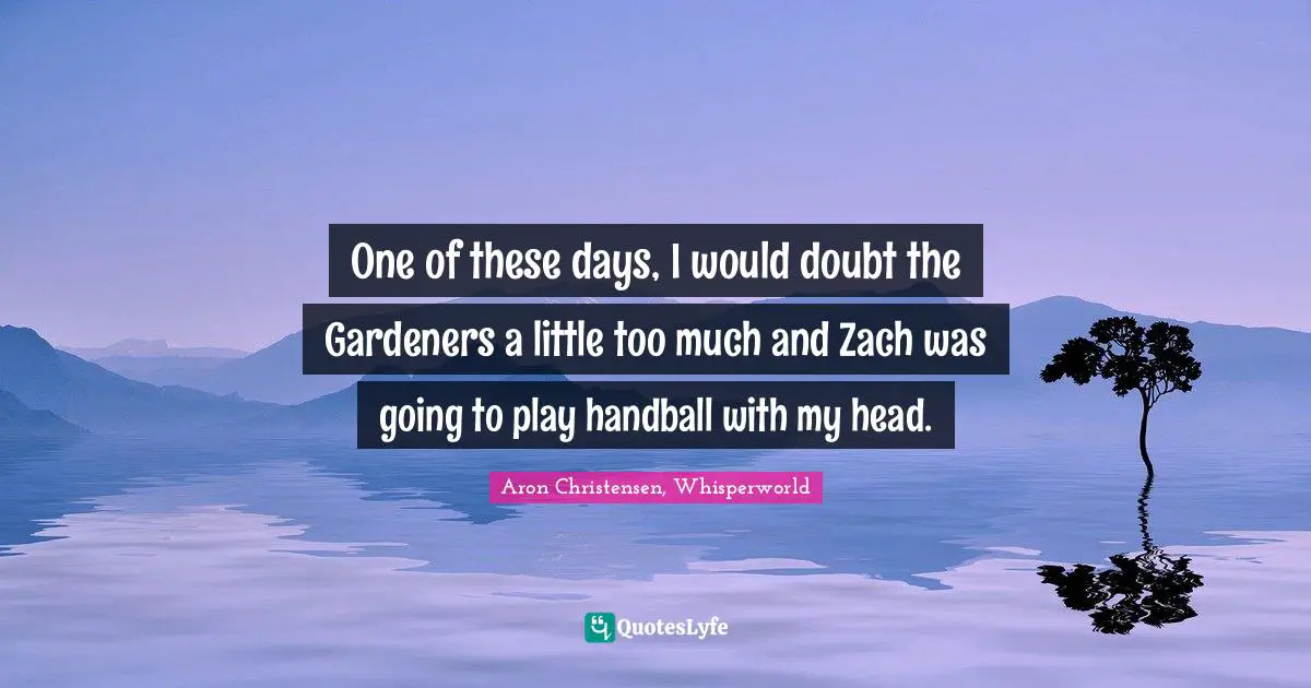 One of these days, I would doubt the Gardeners a little too much and Zach was going to play handball with my head.