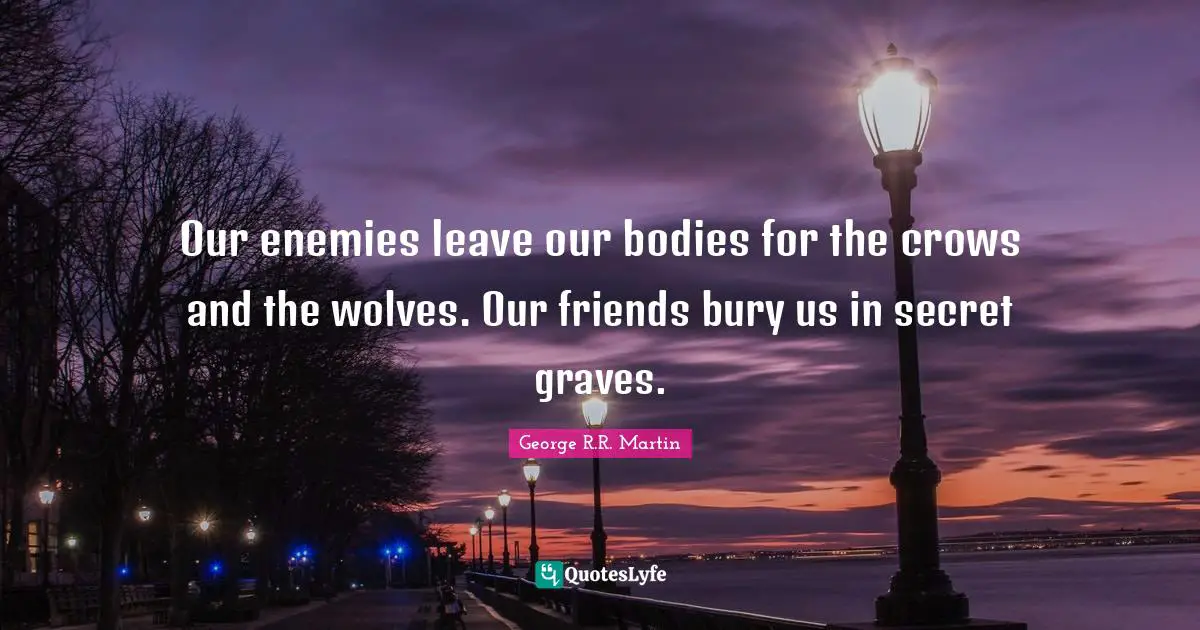 Our enemies leave our bodies for the crows and the wolves. Our friends bury us in secret graves.