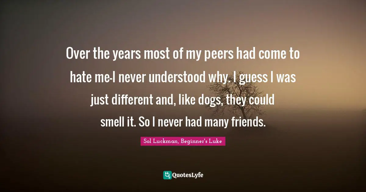 Over the years most of my peers had come to hate me—I never understood why. I guess I was just different and, like dogs, they could smell it. So I never had many friends.