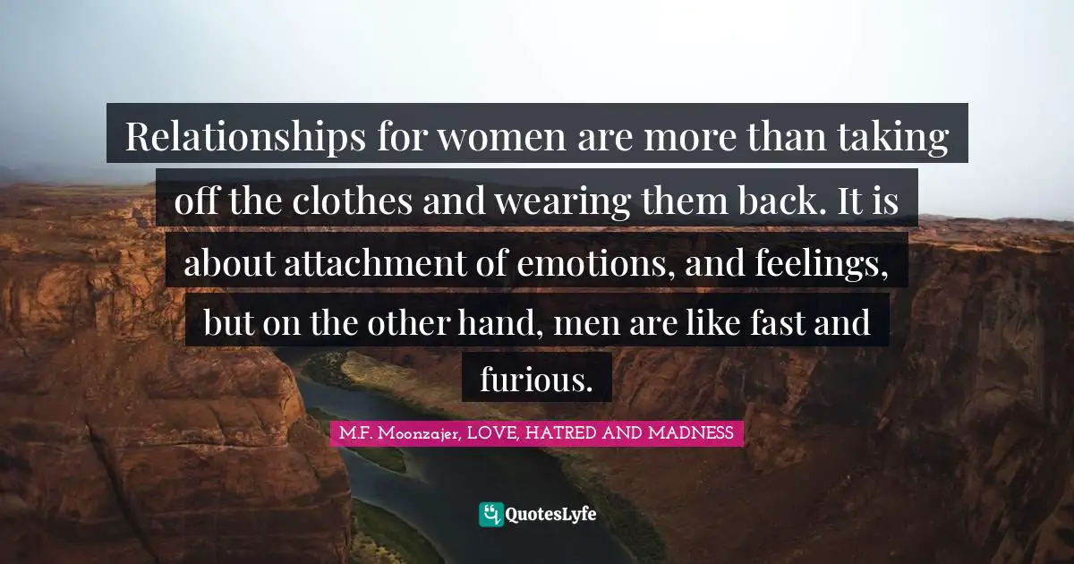 Relationships for women are more than taking off the clothes and wearing them back. It is about attachment of emotions, and feelings, but on the other hand, men are like fast and furious.