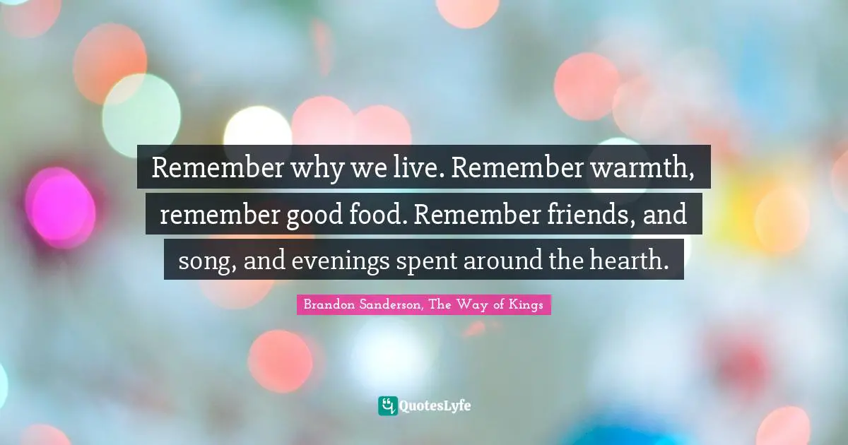 Remember why we live. Remember warmth, remember good food. Remember friends, and song, and evenings spent around the hearth.