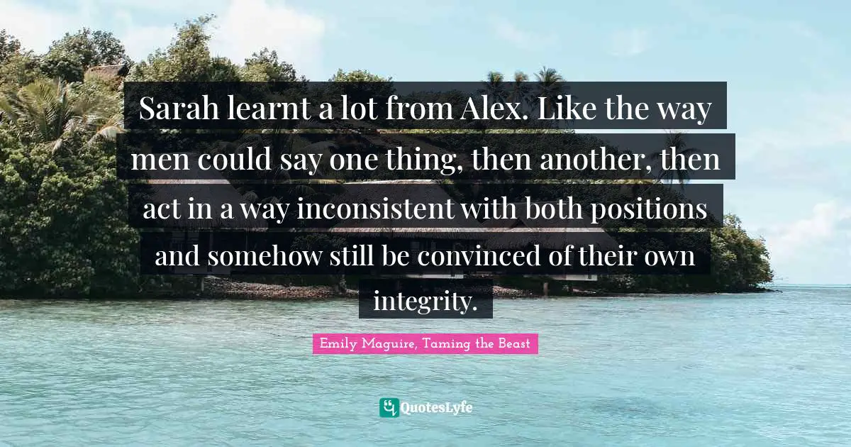 Sarah learnt a lot from Alex. Like the way men could say one thing, then another, then act in a way inconsistent with both positions and somehow still be convinced of their own integrity.