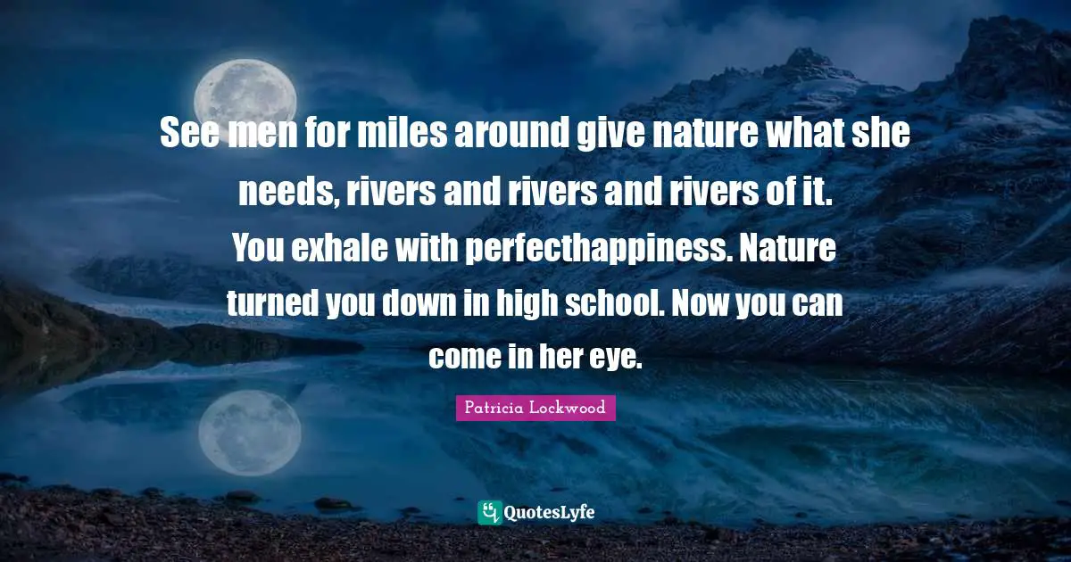 See men for miles around give nature what she needs, rivers and rivers and rivers of it. You exhale with perfecthappiness. Nature turned you down in high school. Now you can come in her eye.