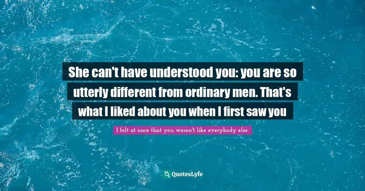 She can't have understood you: you are so utterly different from ordinary men. That's what I liked about you when I first saw you