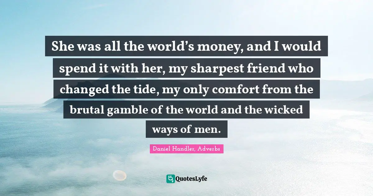 She was all the world’s money, and I would spend it with her, my sharpest friend who changed the tide, my only comfort from the brutal gamble of the world and the wicked ways of men.