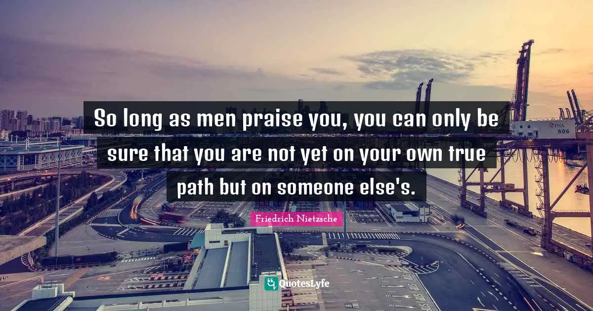 Praise Quotes: "So long as men praise you, you can only be sure that you are not yet on your own true path but on someone else's."