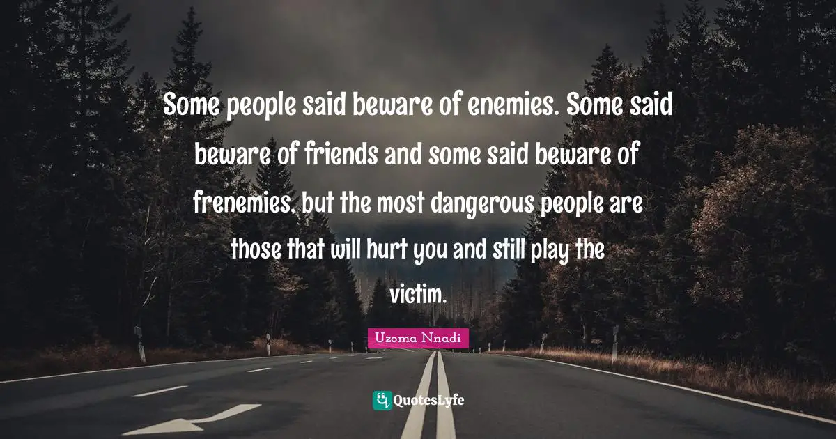 Some people said beware of enemies. Some said beware of friends and some said beware of frenemies, but the most dangerous people are those that will hurt you and still play the victim.
