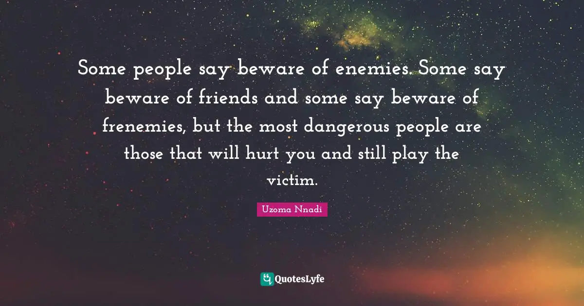 Some people say beware of enemies. Some say beware of friends and some say beware of frenemies, but the most dangerous people are those that will hurt you and still play the victim.