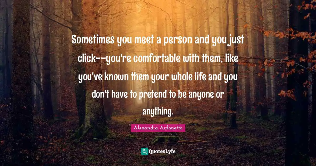 Sometimes you meet a person and you just click--you're comfortable with them, like you've known them your whole life and you don't have to pretend to be anyone or anything.
