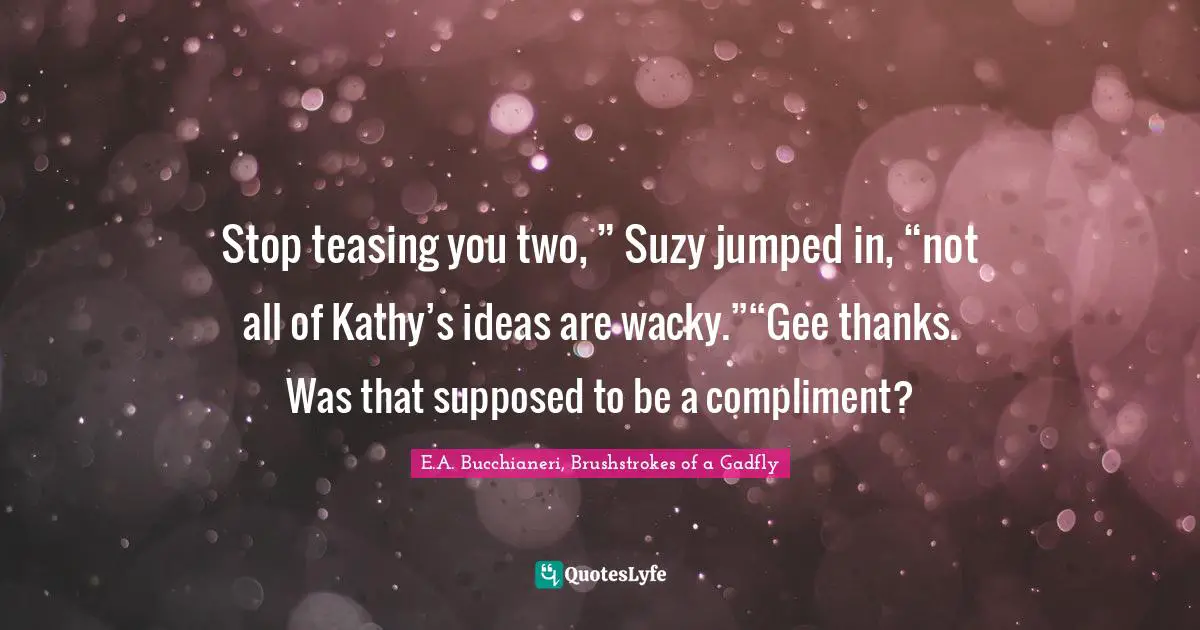 E.A. Bucchianeri, Brushstrokes Of A Gadfly Quotes: "Stop teasing you two, ” Suzy jumped in, “not all of Kathy’s ideas are wacky.”“Gee thanks. Was that supposed to be a compliment?"