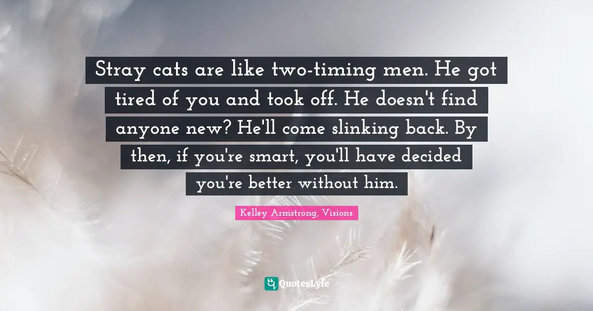 Stray cats are like two-timing men. He got tired of you and took off. He doesn't find anyone new? He'll come slinking back. By then, if you're smart, you'll have decided you're better without him.